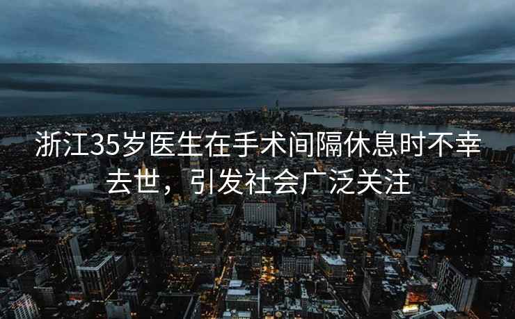 浙江35歲醫生在手術(shù)間隔休息時(shí)不幸去世，引發(fā)社會(huì )廣泛關(guān)注
