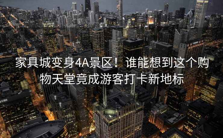 家具城變身4A景區！誰(shuí)能想到這個(gè)購物天堂竟成游客打卡新地標