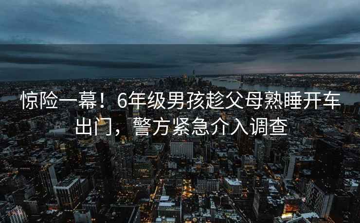 驚險一幕！6年級男孩趁父母熟睡開(kāi)車(chē)出門(mén)，警方緊急介入調查