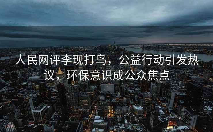 人民網(wǎng)評李現打鳥(niǎo)，公益行動(dòng)引發(fā)熱議，環(huán)保意識成公眾焦點(diǎn)