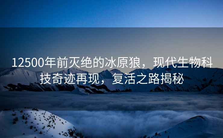 12500年前滅絕的冰原狼，現代生物科技奇跡再現，復活之路揭秘