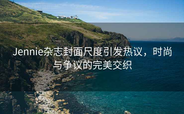 Jennie雜志封面尺度引發(fā)熱議，時(shí)尚與爭議的完美交織