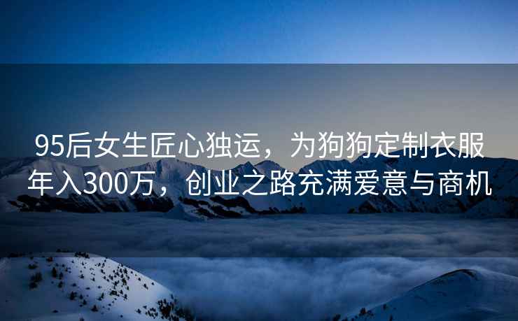 95后女生匠心獨運，為狗狗定制衣服年入300萬(wàn)，創(chuàng  )業(yè)之路充滿(mǎn)愛(ài)意與商機