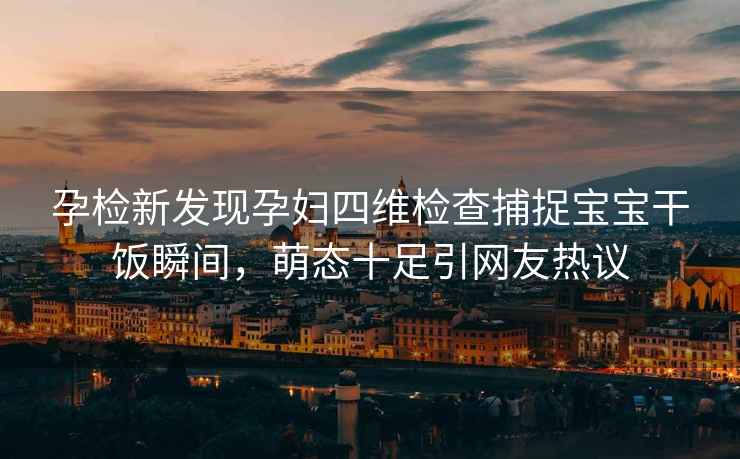 孕檢新發(fā)現孕婦四維檢查捕捉寶寶干飯瞬間，萌態(tài)十足引網(wǎng)友熱議