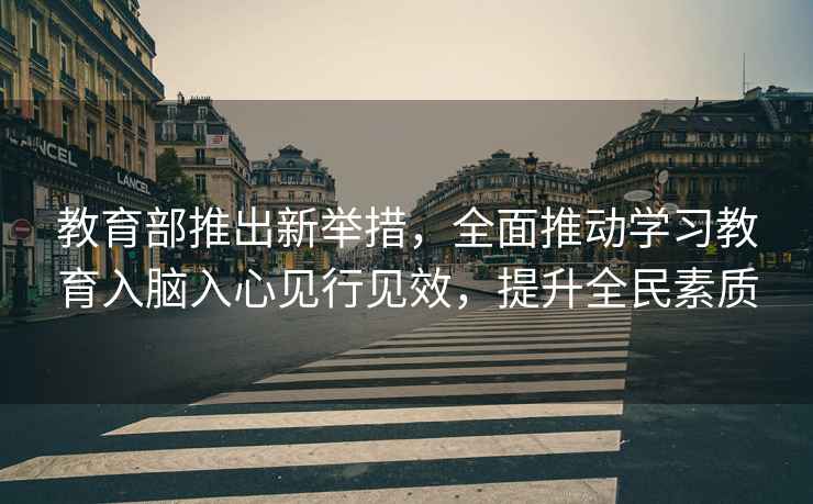 教育部推出新舉措，全面推動(dòng)學(xué)習教育入腦入心見(jiàn)行見(jiàn)效，提升全民素質(zhì)