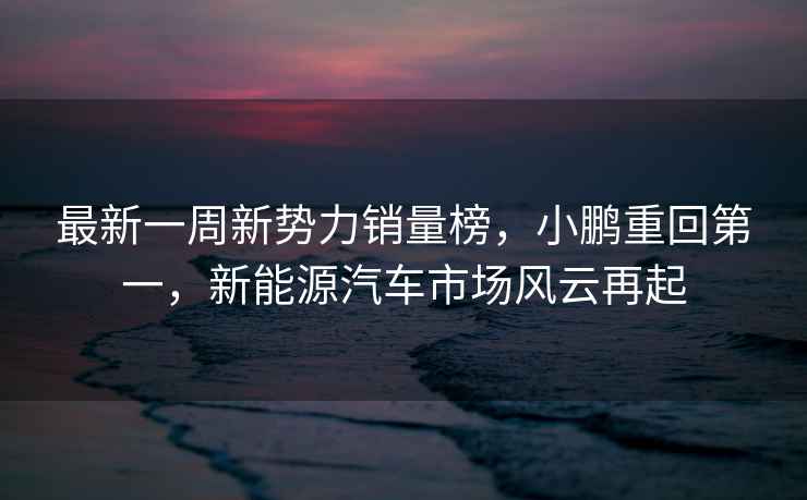 最新一周新勢力銷(xiāo)量榜，小鵬重回第一，新能源汽車(chē)市場(chǎng)風(fēng)云再起