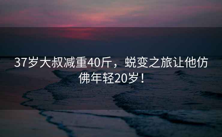 37歲大叔減重40斤，蛻變之旅讓他仿佛年輕20歲！