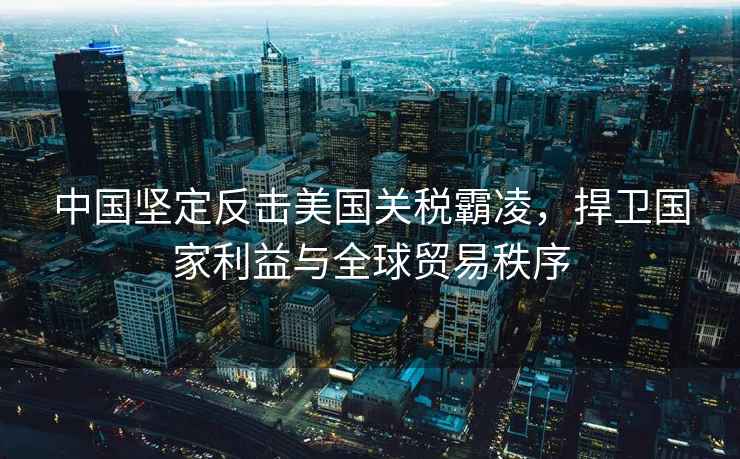 中國堅定反擊美國關(guān)稅霸凌，捍衛國家利益與全球貿易秩序