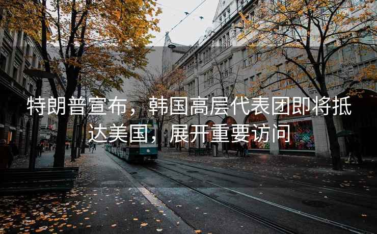 特朗普宣布，韓國高層代表團即將抵達美國，展開(kāi)重要訪(fǎng)問(wèn)