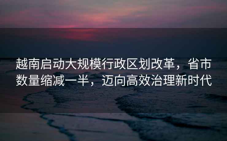 越南啟動(dòng)大規模行政區劃改革，省市數量縮減一半，邁向高效治理新時(shí)代