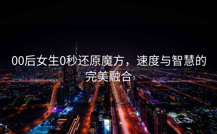 00后女生0秒還原魔方，速度與智慧的完美融合
