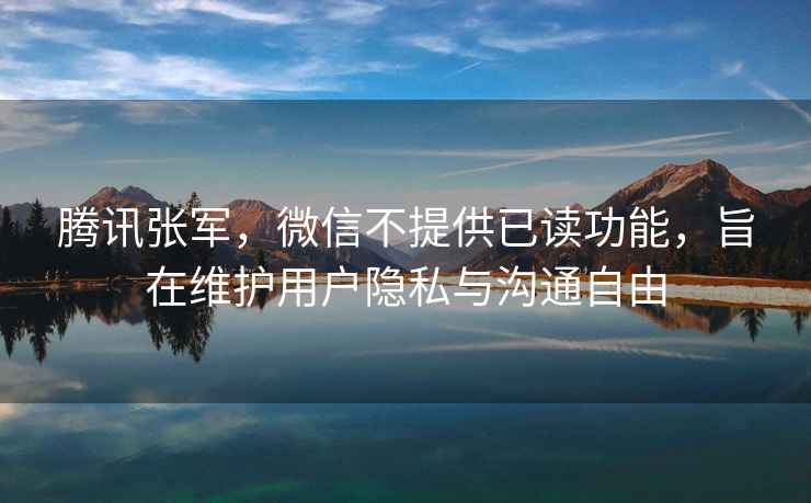 騰訊張軍，微信不提供已讀功能，旨在維護用戶(hù)隱私與溝通自由