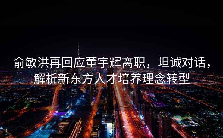 俞敏洪再回應董宇輝離職，坦誠對話(huà)，解析新東方人才培養理念轉型