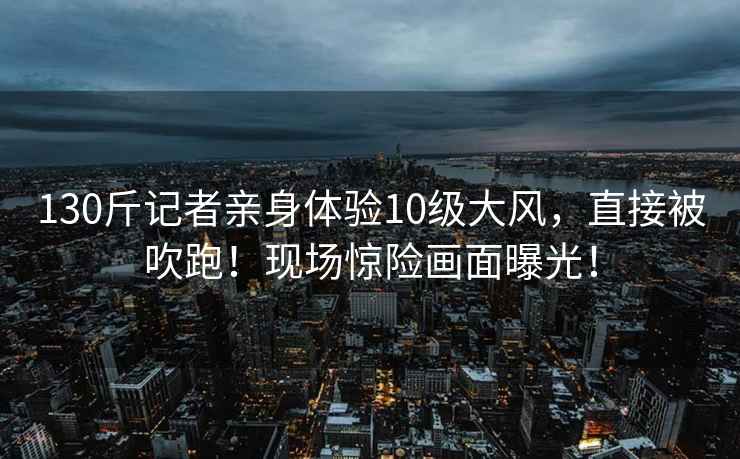 130斤記者親身體驗10級大風(fēng)，直接被吹跑！現場(chǎng)驚險畫(huà)面曝光！