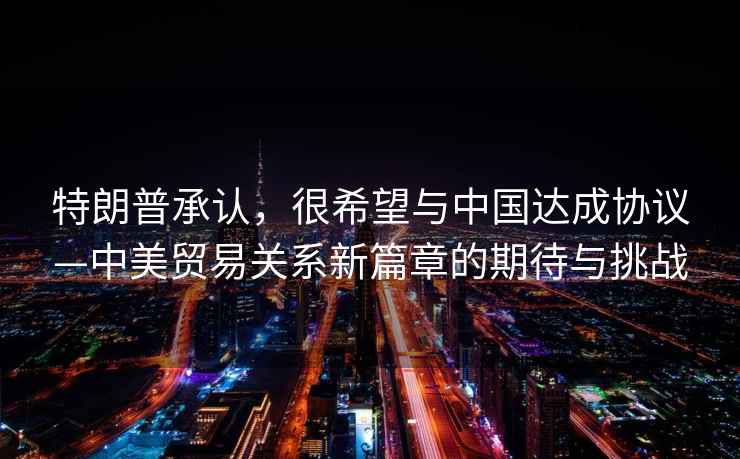 特朗普承認，很希望與中國達成協(xié)議—中美貿易關(guān)系新篇章的期待與挑戰