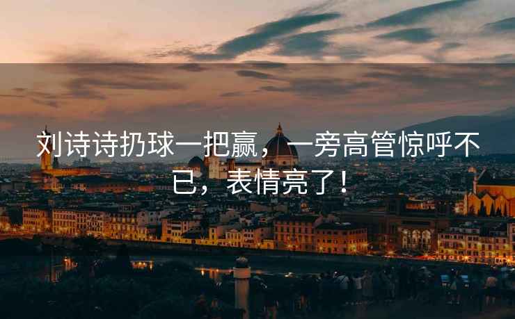 劉詩(shī)詩(shī)扔球一把贏(yíng)，一旁高管驚呼不已，表情亮了！