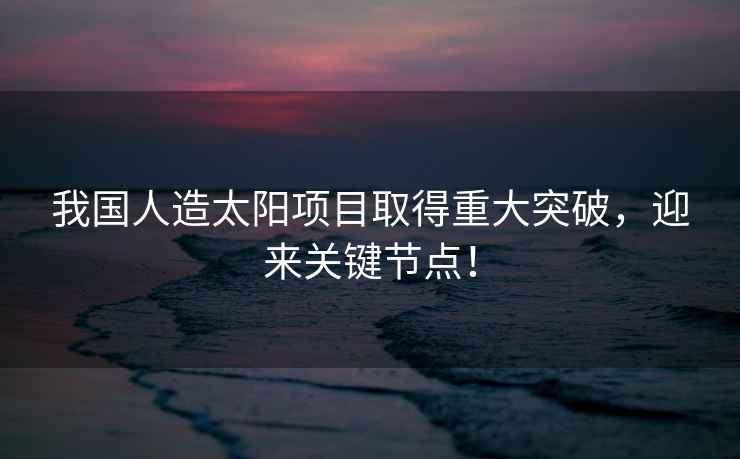 我國人造太陽(yáng)項目取得重大突破，迎來(lái)關(guān)鍵節點(diǎn)！