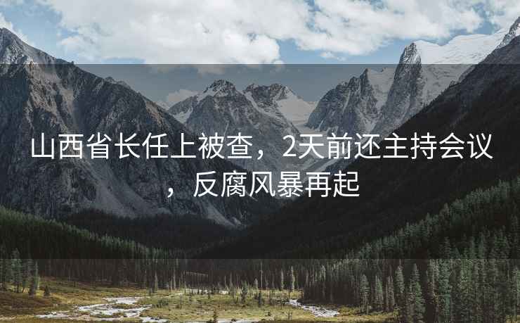 山西省長(cháng)任上被查，2天前還主持會(huì )議，反腐風(fēng)暴再起