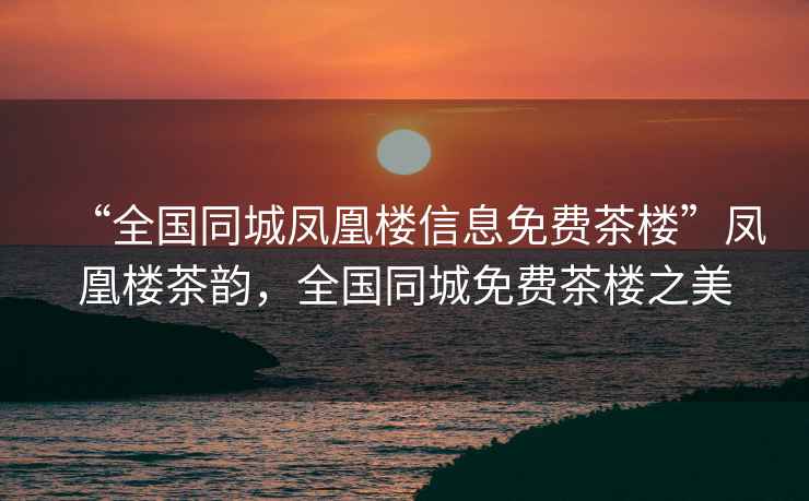 “全國同城鳳凰樓信息免費茶樓”鳳凰樓茶韻，全國同城免費茶樓之美
