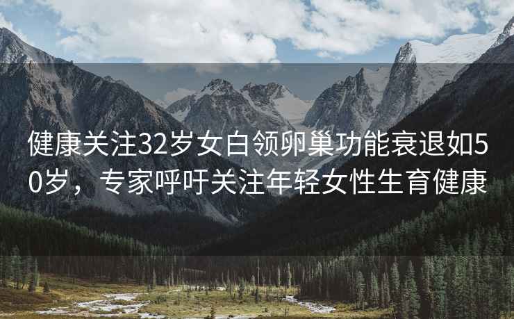 健康關(guān)注32歲女白領(lǐng)卵巢功能衰退如50歲，專(zhuān)家呼吁關(guān)注年輕女性生育健康