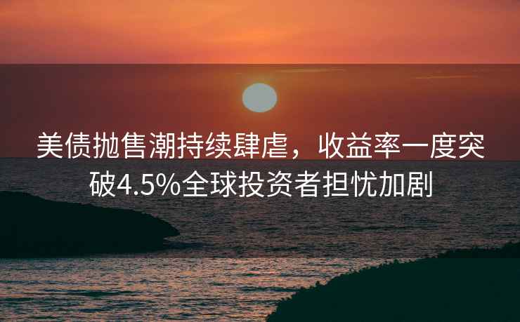美債拋售潮持續肆虐，收益率一度突破4.5%全球投資者擔憂(yōu)加劇