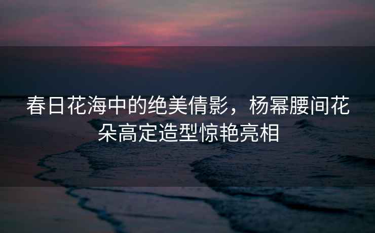 春日花海中的絕美倩影，楊冪腰間花朵高定造型驚艷亮相