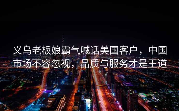 義烏老板娘霸氣喊話(huà)美國客戶(hù)，中國市場(chǎng)不容忽視，品質(zhì)與服務(wù)才是王道