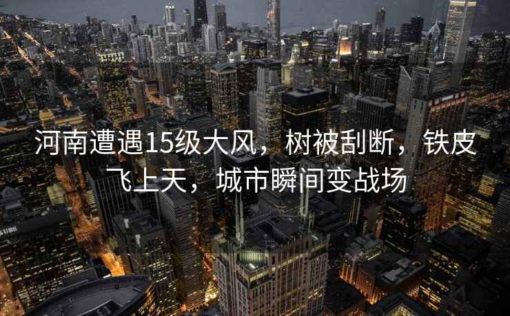 河南遭遇15級大風(fēng)，樹(shù)被刮斷，鐵皮飛上天，城市瞬間變戰場(chǎng)