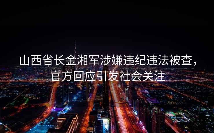 山西省長(cháng)金湘軍涉嫌違紀違法被查，官方回應引發(fā)社會(huì )關(guān)注