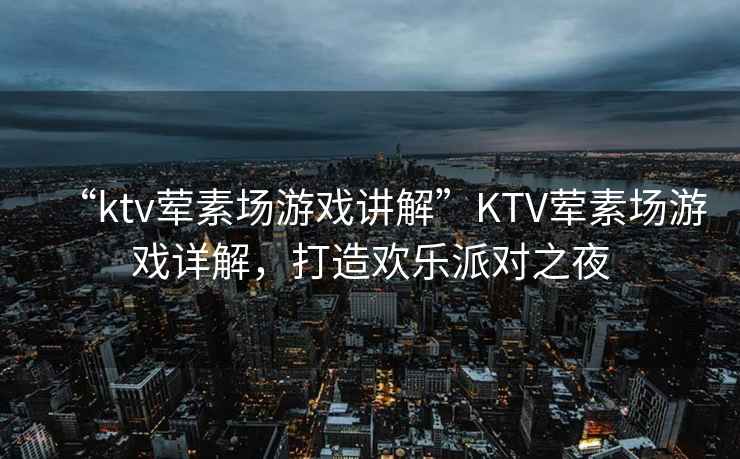 “ktv葷素場(chǎng)游戲講解”KTV葷素場(chǎng)游戲詳解，打造歡樂(lè )派對之夜