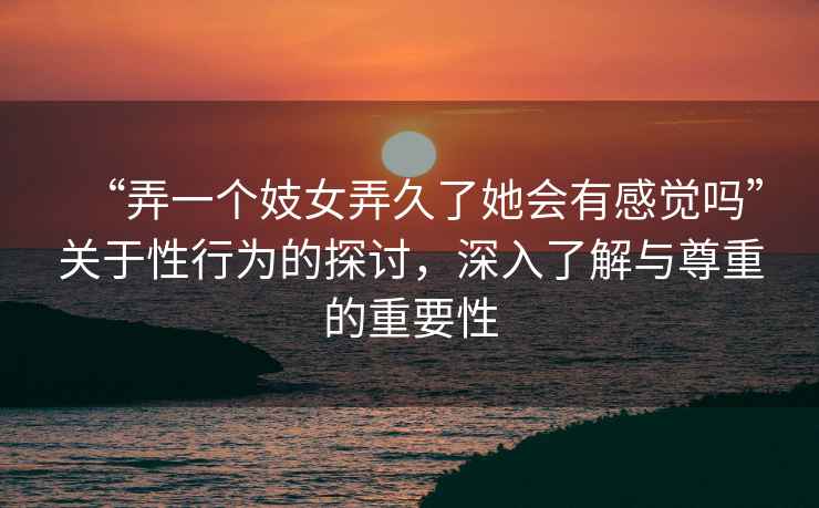 “弄一個(gè)妓女弄久了她會(huì )有感覺(jué)嗎”關(guān)于性行為的探討，深入了解與尊重的重要性