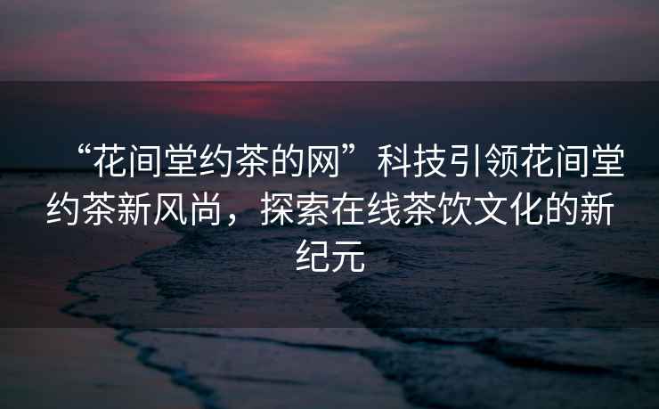 “花間堂約茶的網(wǎng)”科技引領(lǐng)花間堂約茶新風(fēng)尚，探索在線(xiàn)茶飲文化的新紀元