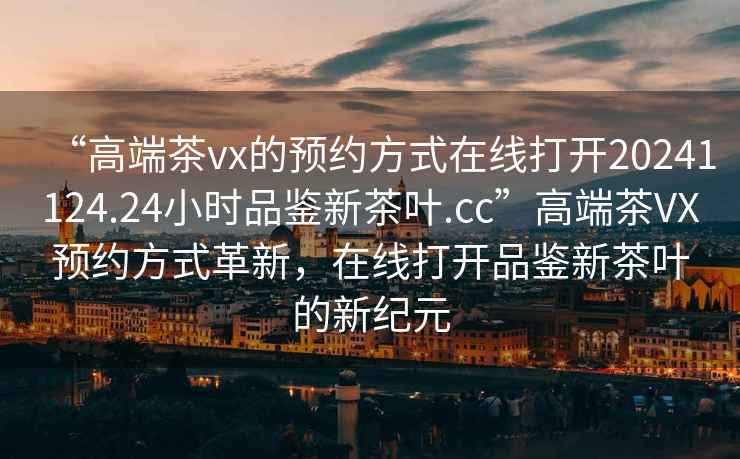 “高端茶vx的預約方式在線(xiàn)打開(kāi)20241124.24小時(shí)品鑒新茶葉.cc”高端茶VX預約方式革新，在線(xiàn)打開(kāi)品鑒新茶葉的新紀元