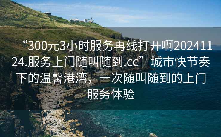 “300元3小時(shí)服務(wù)再線(xiàn)打開(kāi)啊20241124.服務(wù)上門(mén)隨叫隨到.cc”城市快節奏下的溫馨港灣，一次隨叫隨到的上門(mén)服務(wù)體驗