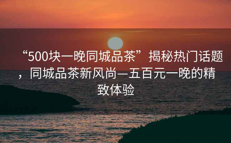“500塊一晚同城品茶”揭秘熱門(mén)話(huà)題，同城品茶新風(fēng)尚—五百元一晚的精致體驗