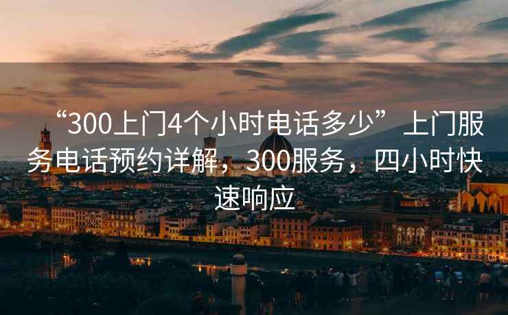 “300上門(mén)4個(gè)小時(shí)電話(huà)多少”上門(mén)服務(wù)電話(huà)預約詳解，300服務(wù)，四小時(shí)快速響應