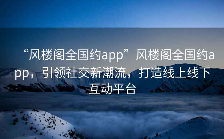 “風(fēng)樓閣全國約app”風(fēng)樓閣全國約app，引領(lǐng)社交新潮流，打造線(xiàn)上線(xiàn)下互動(dòng)平臺