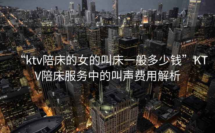 “ktv陪床的女的叫床一般多少錢(qián)”KTV陪床服務(wù)中的叫聲費用解析