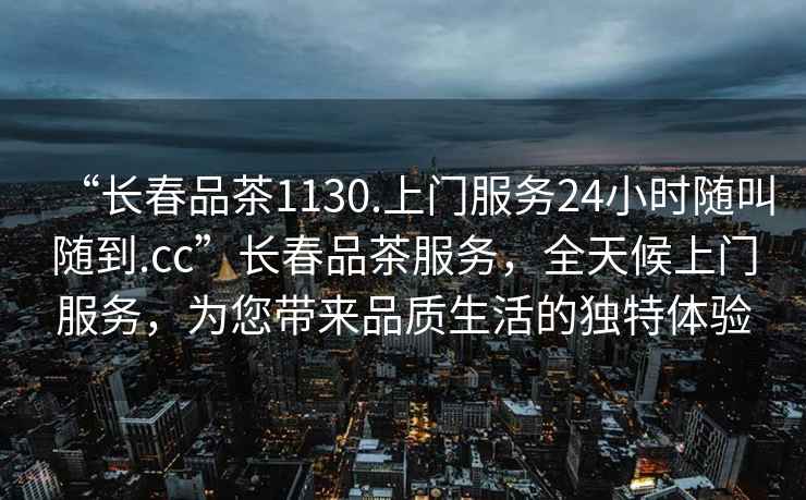 “長(cháng)春品茶1130.上門(mén)服務(wù)24小時(shí)隨叫隨到.cc”長(cháng)春品茶服務(wù)，全天候上門(mén)服務(wù)，為您帶來(lái)品質(zhì)生活的獨特體驗