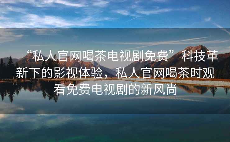 “私人官網(wǎng)喝茶電視劇免費”科技革新下的影視體驗，私人官網(wǎng)喝茶時(shí)觀(guān)看免費電視劇的新風(fēng)尚