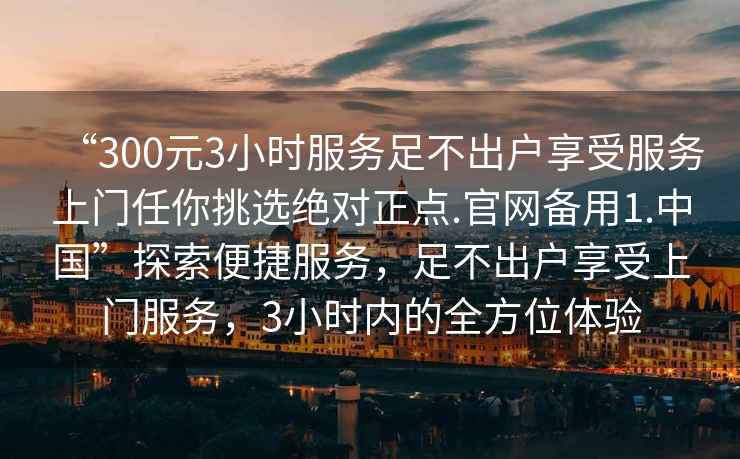 “300元3小時(shí)服務(wù)足不出戶(hù)享受服務(wù)上門(mén)任你挑選絕對正點(diǎn).官網(wǎng)備用1.中國”探索便捷服務(wù)，足不出戶(hù)享受上門(mén)服務(wù)，3小時(shí)內的全方位體驗