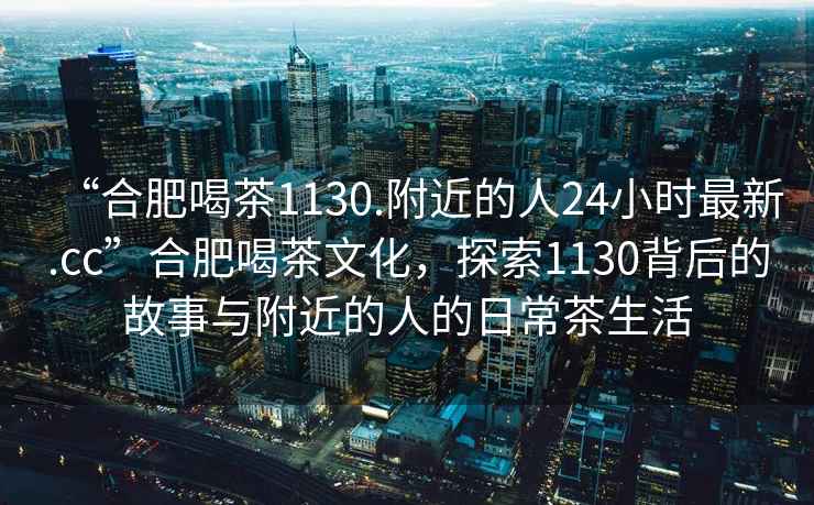 “合肥喝茶1130.附近的人24小時(shí)最新.cc”合肥喝茶文化，探索1130背后的故事與附近的人的日常茶生活