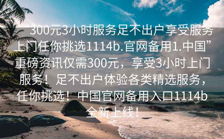 “300元3小時(shí)服務(wù)足不出戶(hù)享受服務(wù)上門(mén)任你挑選1114b.官網(wǎng)備用1.中國”重磅資訊僅需300元，享受3小時(shí)上門(mén)服務(wù)！足不出戶(hù)體驗各類(lèi)精選服務(wù)，任你挑選！中國官網(wǎng)備用入口1114b全新上線(xiàn)！