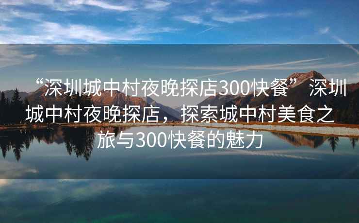 “深圳城中村夜晚探店300快餐”深圳城中村夜晚探店，探索城中村美食之旅與300快餐的魅力