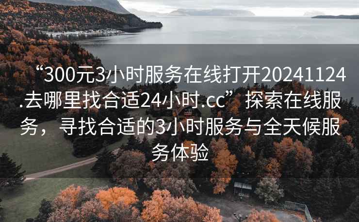 “300元3小時(shí)服務(wù)在線(xiàn)打開(kāi)20241124.去哪里找合適24小時(shí).cc”探索在線(xiàn)服務(wù)，尋找合適的3小時(shí)服務(wù)與全天候服務(wù)體驗