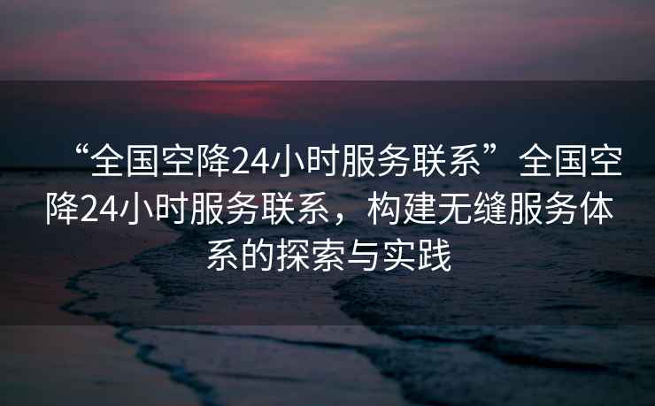 “全國空降24小時(shí)服務(wù)聯(lián)系”全國空降24小時(shí)服務(wù)聯(lián)系，構建無(wú)縫服務(wù)體系的探索與實(shí)踐