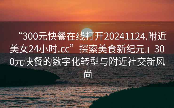 “300元快餐在線(xiàn)打開(kāi)20241124.附近美女24小時(shí).cc”探索美食新紀元』300元快餐的數字化轉型與附近社交新風(fēng)尚