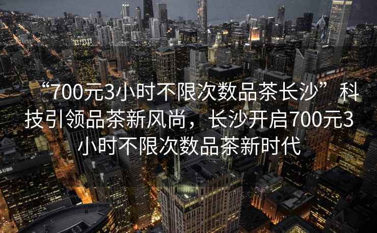 “700元3小時(shí)不限次數品茶長(cháng)沙”科技引領(lǐng)品茶新風(fēng)尚，長(cháng)沙開(kāi)啟700元3小時(shí)不限次數品茶新時(shí)代