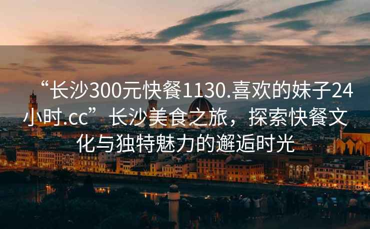 “長(cháng)沙300元快餐1130.喜歡的妹子24小時(shí).cc”長(cháng)沙美食之旅，探索快餐文化與獨特魅力的邂逅時(shí)光