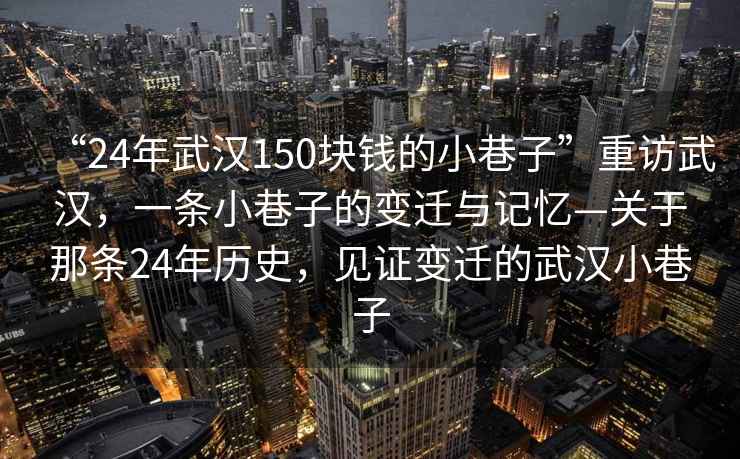 “24年武漢150塊錢(qián)的小巷子”重訪(fǎng)武漢，一條小巷子的變遷與記憶—關(guān)于那條24年歷史，見(jiàn)證變遷的武漢小巷子